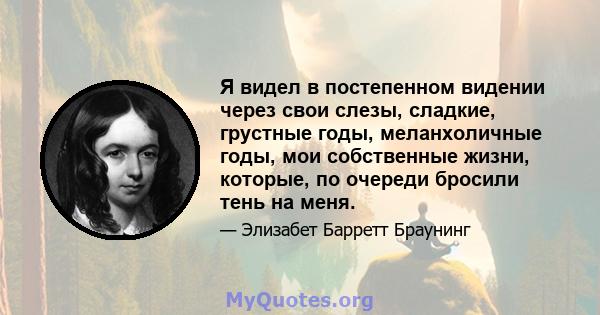 Я видел в постепенном видении через свои слезы, сладкие, грустные годы, меланхоличные годы, мои собственные жизни, которые, по очереди бросили тень на меня.