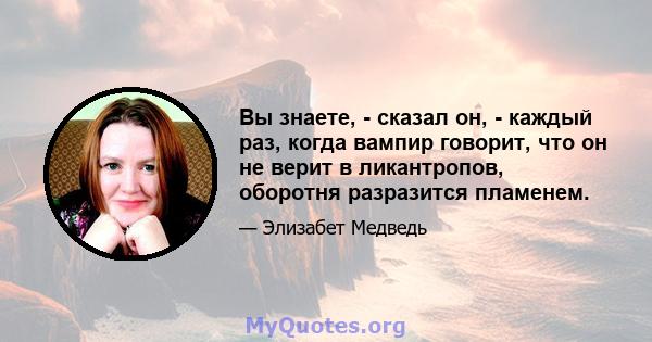 Вы знаете, - сказал он, - каждый раз, когда вампир говорит, что он не верит в ликантропов, оборотня разразится пламенем.