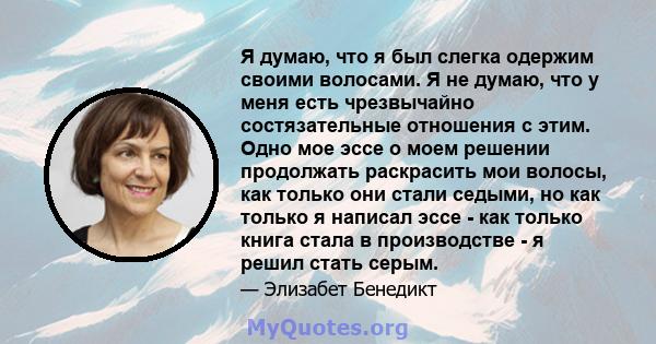 Я думаю, что я был слегка одержим своими волосами. Я не думаю, что у меня есть чрезвычайно состязательные отношения с этим. Одно мое эссе о моем решении продолжать раскрасить мои волосы, как только они стали седыми, но