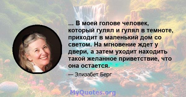 ... В моей голове человек, который гулял и гулял в темноте, приходит в маленький дом со светом. На мгновение ждет у двери, а затем уходит находить такой желанное приветствие, что она остается.