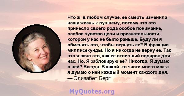 Что ж, в любом случае, ее смерть изменила нашу жизнь к лучшему, потому что это принесло своего рода особое понимание, особое чувство цели и признательности, которой у нас не было раньше. Буду ли я обменять это, чтобы