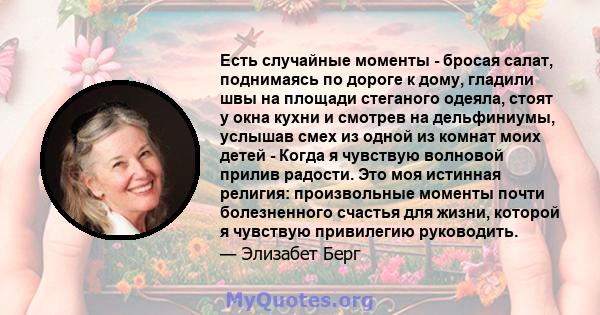 Есть случайные моменты - бросая салат, поднимаясь по дороге к дому, гладили швы на площади стеганого одеяла, стоят у окна кухни и смотрев на дельфиниумы, услышав смех из одной из комнат моих детей - Когда я чувствую