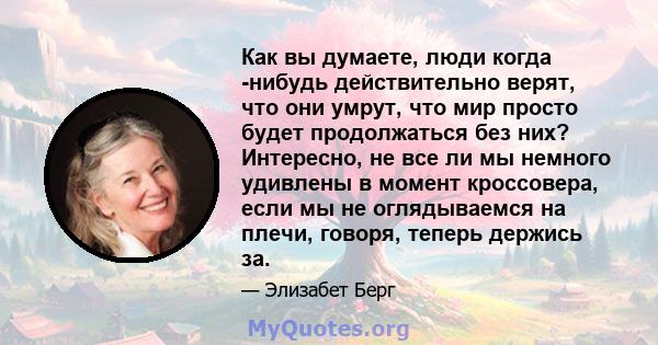 Как вы думаете, люди когда -нибудь действительно верят, что они умрут, что мир просто будет продолжаться без них? Интересно, не все ли мы немного удивлены в момент кроссовера, если мы не оглядываемся на плечи, говоря,