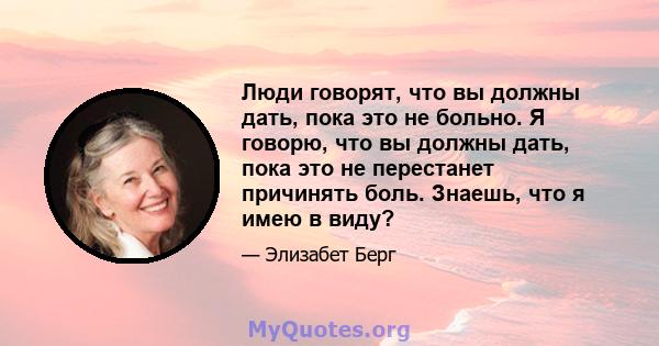 Люди говорят, что вы должны дать, пока это не больно. Я говорю, что вы должны дать, пока это не перестанет причинять боль. Знаешь, что я имею в виду?