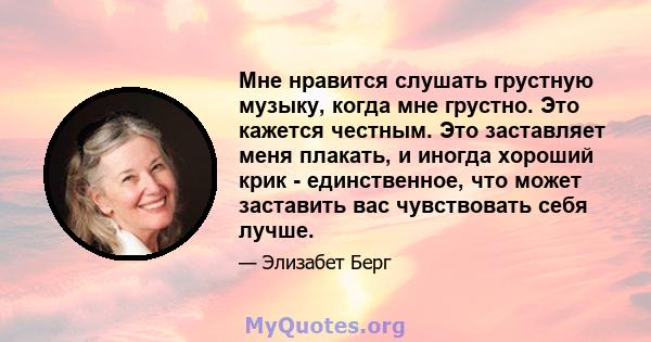 Мне нравится слушать грустную музыку, когда мне грустно. Это кажется честным. Это заставляет меня плакать, и иногда хороший крик - единственное, что может заставить вас чувствовать себя лучше.