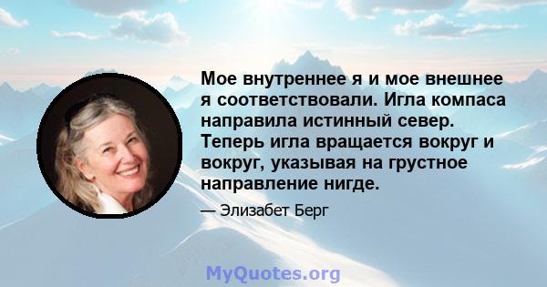 Мое внутреннее я и мое внешнее я соответствовали. Игла компаса направила истинный север. Теперь игла вращается вокруг и вокруг, указывая на грустное направление нигде.