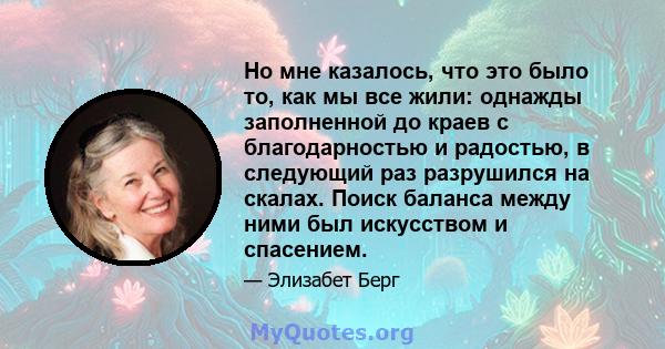 Но мне казалось, что это было то, как мы все жили: однажды заполненной до краев с благодарностью и радостью, в следующий раз разрушился на скалах. Поиск баланса между ними был искусством и спасением.