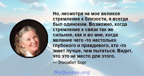 Но, несмотря на мое великое стремление к близости, я всегда был одиноким. Возможно, когда стремление к связи так же сильное, как и во мне, когда желание чего -то настолько глубокого и правдивого, кто -то знает лучше,