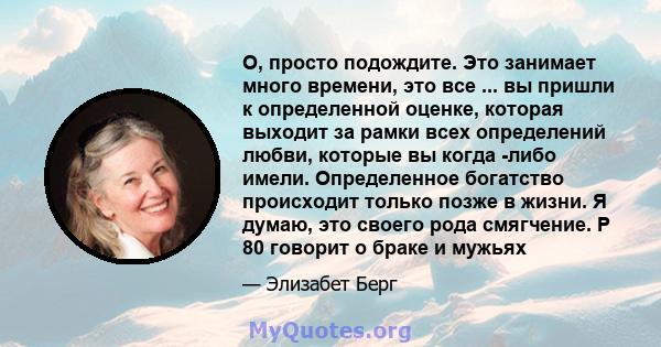 О, просто подождите. Это занимает много времени, это все ... вы пришли к определенной оценке, которая выходит за рамки всех определений любви, которые вы когда -либо имели. Определенное богатство происходит только позже 