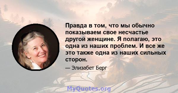 Правда в том, что мы обычно показываем свое несчастье другой женщине. Я полагаю, это одна из наших проблем. И все же это также одна из наших сильных сторон.