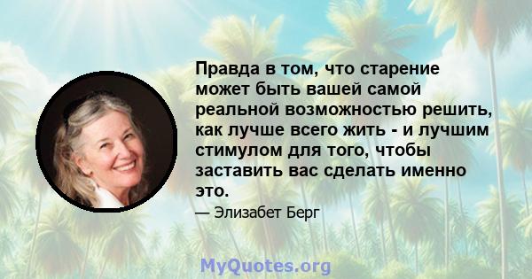 Правда в том, что старение может быть вашей самой реальной возможностью решить, как лучше всего жить - и лучшим стимулом для того, чтобы заставить вас сделать именно это.