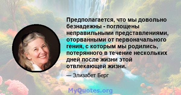 Предполагается, что мы довольно безнадежны - поглощены неправильными представлениями, оторванными от первоначального гения, с которым мы родились, потерянного в течение нескольких дней после жизни этой отвлекающей жизни.