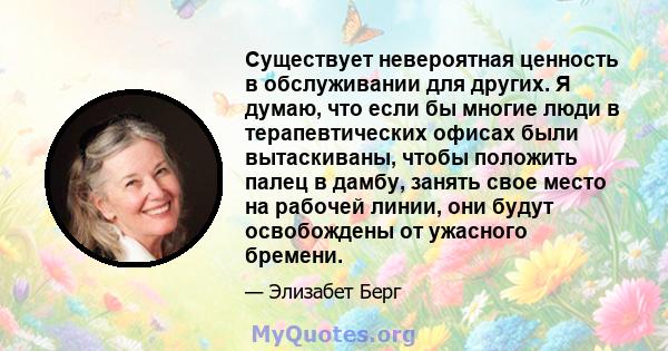 Существует невероятная ценность в обслуживании для других. Я думаю, что если бы многие люди в терапевтических офисах были вытаскиваны, чтобы положить палец в дамбу, занять свое место на рабочей линии, они будут