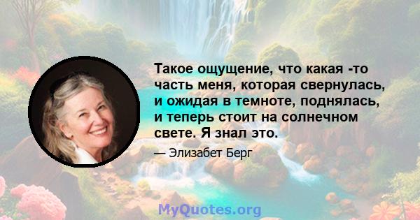 Такое ощущение, что какая -то часть меня, которая свернулась, и ожидая в темноте, поднялась, и теперь стоит на солнечном свете. Я знал это.