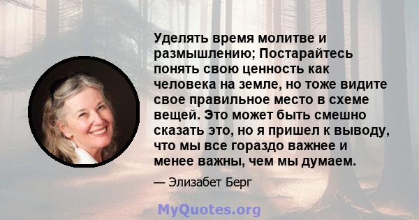 Уделять время молитве и размышлению; Постарайтесь понять свою ценность как человека на земле, но тоже видите свое правильное место в схеме вещей. Это может быть смешно сказать это, но я пришел к выводу, что мы все