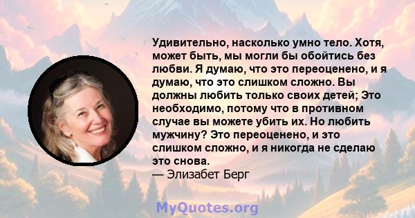 Удивительно, насколько умно тело. Хотя, может быть, мы могли бы обойтись без любви. Я думаю, что это переоценено, и я думаю, что это слишком сложно. Вы должны любить только своих детей; Это необходимо, потому что в