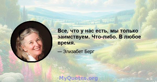 Все, что у нас есть, мы только заимствуем. Что-либо. В любое время.