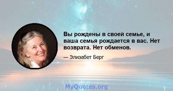 Вы рождены в своей семье, и ваша семья рождается в вас. Нет возврата. Нет обменов.