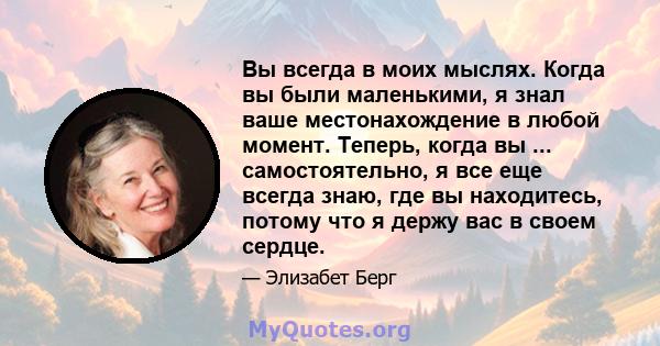 Вы всегда в моих мыслях. Когда вы были маленькими, я знал ваше местонахождение в любой момент. Теперь, когда вы ... самостоятельно, я все еще всегда знаю, где вы находитесь, потому что я держу вас в своем сердце.