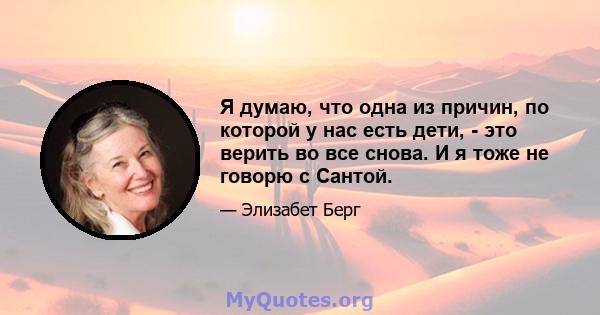 Я думаю, что одна из причин, по которой у нас есть дети, - это верить во все снова. И я тоже не говорю с Сантой.