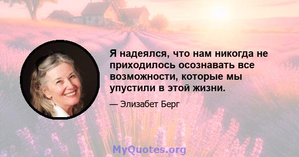 Я надеялся, что нам никогда не приходилось осознавать все возможности, которые мы упустили в этой жизни.