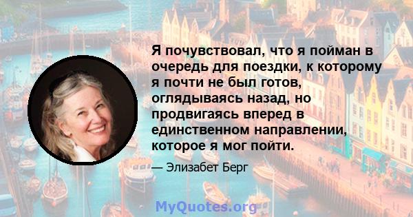 Я почувствовал, что я пойман в очередь для поездки, к которому я почти не был готов, оглядываясь назад, но продвигаясь вперед в единственном направлении, которое я мог пойти.