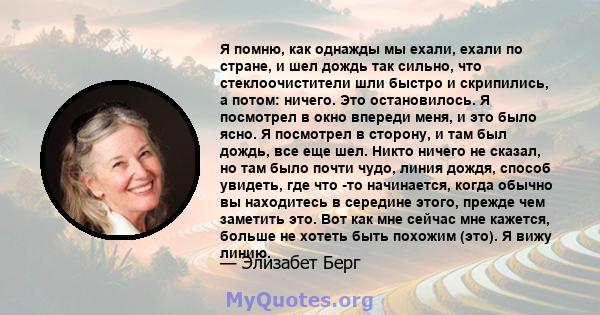 Я помню, как однажды мы ехали, ехали по стране, и шел дождь так сильно, что стеклоочистители шли быстро и скрипились, а потом: ничего. Это остановилось. Я посмотрел в окно впереди меня, и это было ясно. Я посмотрел в