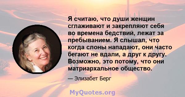 Я считаю, что души женщин сглаживают и закрепляют себя во времена бедствий, лежат за пребыванием. Я слышал, что когда слоны нападают, они часто бегают не вдали, а друг к другу. Возможно, это потому, что они