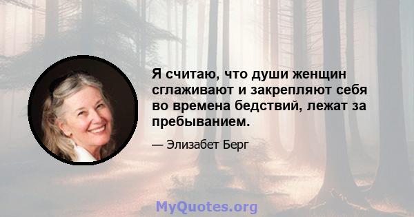 Я считаю, что души женщин сглаживают и закрепляют себя во времена бедствий, лежат за пребыванием.