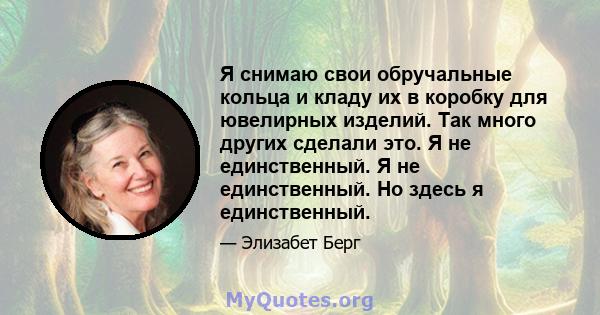 Я снимаю свои обручальные кольца и кладу их в коробку для ювелирных изделий. Так много других сделали это. Я не единственный. Я не единственный. Но здесь я единственный.