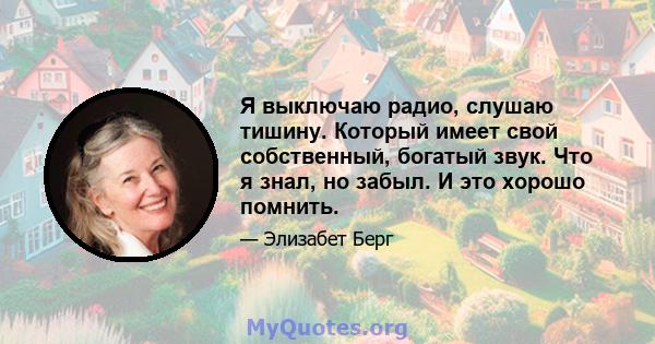 Я выключаю радио, слушаю тишину. Который имеет свой собственный, богатый звук. Что я знал, но забыл. И это хорошо помнить.