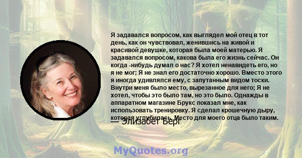 Я задавался вопросом, как выглядел мой отец в тот день, как он чувствовал, женившись на живой и красивой девушке, которая была моей матерью. Я задавался вопросом, какова была его жизнь сейчас. Он когда -нибудь думал о