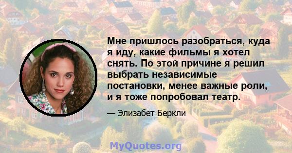 Мне пришлось разобраться, куда я иду, какие фильмы я хотел снять. По этой причине я решил выбрать независимые постановки, менее важные роли, и я тоже попробовал театр.