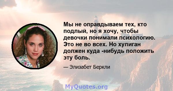 Мы не оправдываем тех, кто подлый, но я хочу, чтобы девочки понимали психологию. Это не во всех. Но хулиган должен куда -нибудь положить эту боль.