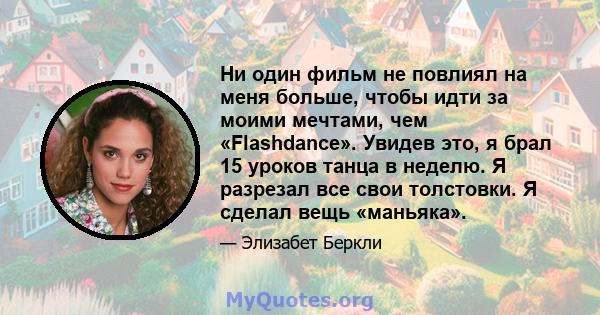 Ни один фильм не повлиял на меня больше, чтобы идти за моими мечтами, чем «Flashdance». Увидев это, я брал 15 уроков танца в неделю. Я разрезал все свои толстовки. Я сделал вещь «маньяка».