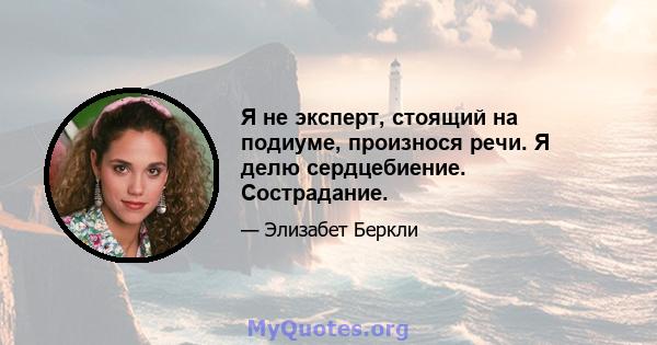 Я не эксперт, стоящий на подиуме, произнося речи. Я делю сердцебиение. Сострадание.