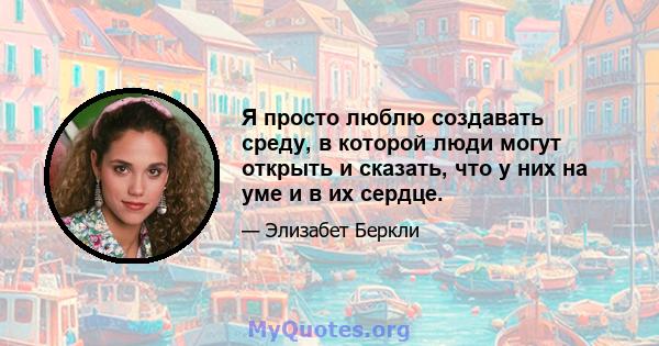 Я просто люблю создавать среду, в которой люди могут открыть и сказать, что у них на уме и в их сердце.