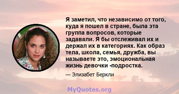 Я заметил, что независимо от того, куда я пошел в стране, была эта группа вопросов, которые задавали. Я бы отслеживал их и держал их в категориях. Как образ тела, школа, семья, дружба, вы называете это, эмоциональная