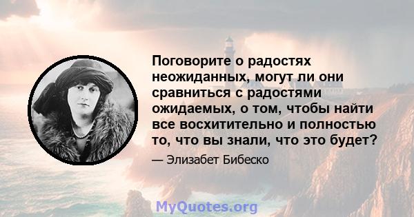 Поговорите о радостях неожиданных, могут ли они сравниться с радостями ожидаемых, о том, чтобы найти все восхитительно и полностью то, что вы знали, что это будет?