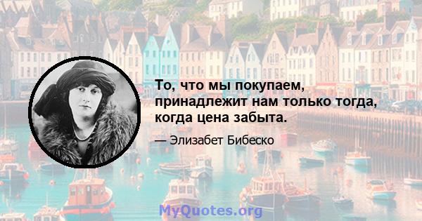 То, что мы покупаем, принадлежит нам только тогда, когда цена забыта.