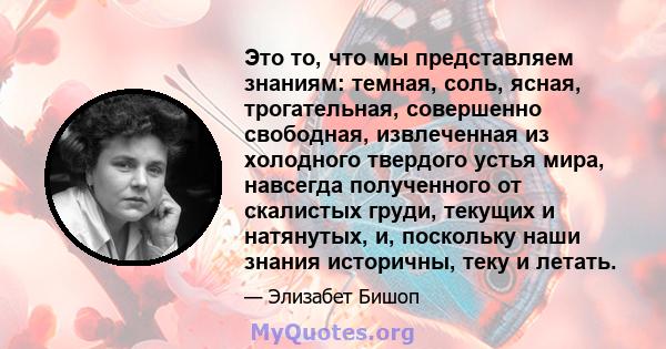 Это то, что мы представляем знаниям: темная, соль, ясная, трогательная, совершенно свободная, извлеченная из холодного твердого устья мира, навсегда полученного от скалистых груди, текущих и натянутых, и, поскольку наши 