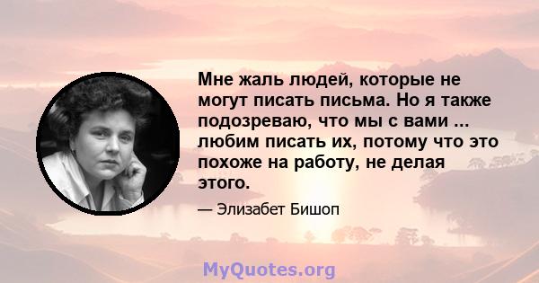 Мне жаль людей, которые не могут писать письма. Но я также подозреваю, что мы с вами ... любим писать их, потому что это похоже на работу, не делая этого.