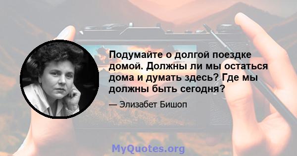 Подумайте о долгой поездке домой. Должны ли мы остаться дома и думать здесь? Где мы должны быть сегодня?