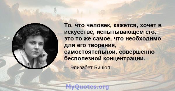 То, что человек, кажется, хочет в искусстве, испытывающем его, это то же самое, что необходимо для его творения, самостоятельной, совершенно бесполезной концентрации.