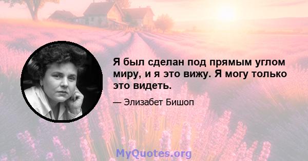 Я был сделан под прямым углом миру, и я это вижу. Я могу только это видеть.