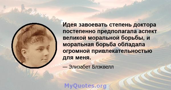 Идея завоевать степень доктора постепенно предполагала аспект великой моральной борьбы, и моральная борьба обладала огромной привлекательностью для меня.