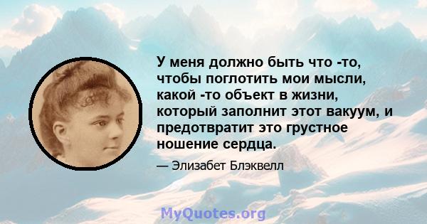 У меня должно быть что -то, чтобы поглотить мои мысли, какой -то объект в жизни, который заполнит этот вакуум, и предотвратит это грустное ношение сердца.