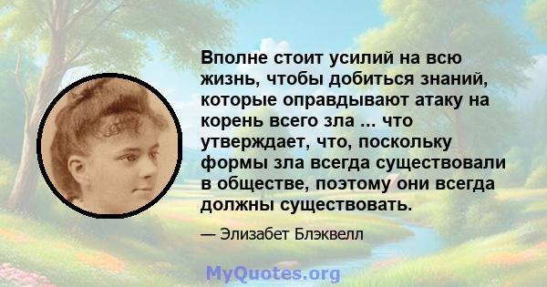 Вполне стоит усилий на всю жизнь, чтобы добиться знаний, которые оправдывают атаку на корень всего зла ... что утверждает, что, поскольку формы зла всегда существовали в обществе, поэтому они всегда должны существовать.