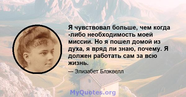 Я чувствовал больше, чем когда -либо необходимость моей миссии. Но я пошел домой из духа, я вряд ли знаю, почему. Я должен работать сам за всю жизнь.