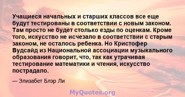 Учащиеся начальных и старших классов все еще будут тестированы в соответствии с новым законом. Там просто не будет столько езды по оценкам. Кроме того, искусство не исчезало в соответствии с старым законом, не осталось